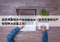 软件开发知识产权归属协议（软件开发知识产权归甲方还是乙方）