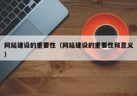 网站建设的重要性（网站建设的重要性和意义）