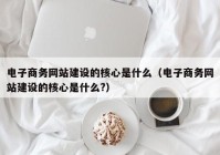 电子商务网站建设的核心是什么（电子商务网站建设的核心是什么?）